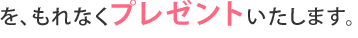を、もれなくプレゼントいたします。