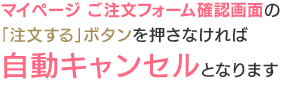 マイページ ご注文フォーム確認画面の「注文する」ボタンを押さなければ自動キャンセルとなります。