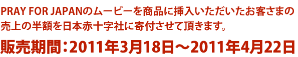 PRAY FOR JAPANの映像素材を商品に挿入いただいたお客さまの売上の半額を日本赤十字社に寄付させて頂きます。販売期間：2011年3月18日〜2011年4月22日