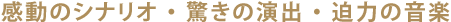 感動のシナリオ ・ 驚きの演出 ・ 迫力の音楽
