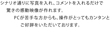 シナリオ通りに写真を入れ、コメントを入れるだけで驚きの感動映像が作れます。PCが苦手な方からも、操作がとってもカンタンとご好評をいただいております。